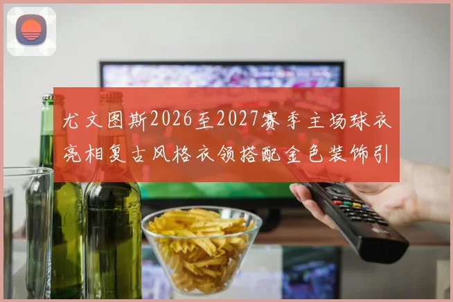 尤文图斯2026至2027赛季主场球衣亮相复古风格衣领搭配金色装饰引关注