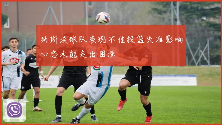纳斯谈球队表现不佳投篮失准影响心态未能走出困境