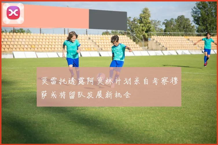 莫雷托透露阿莫林计划亲自考察穆萨或将留队发展新机会