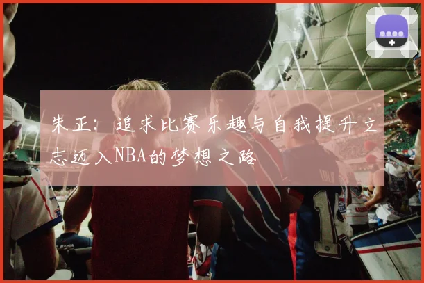 朱正：追求比赛乐趣与自我提升立志迈入NBA的梦想之路
