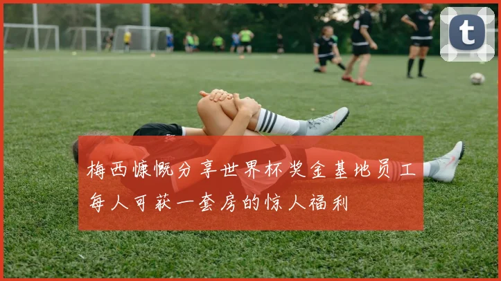 梅西慷慨分享世界杯奖金基地员工每人可获一套房的惊人福利