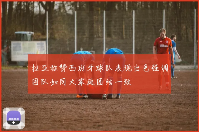 拉亚称赞西班牙球队表现出色强调团队如同大家庭团结一致
