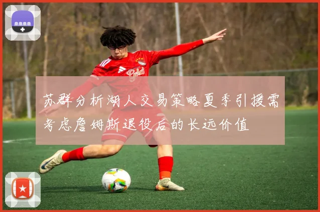 苏群分析湖人交易策略夏季引援需考虑詹姆斯退役后的长远价值