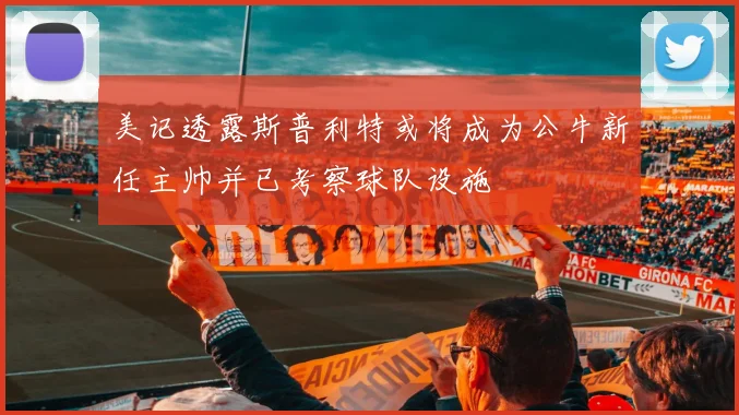 美记透露斯普利特或将成为公牛新任主帅并已考察球队设施
