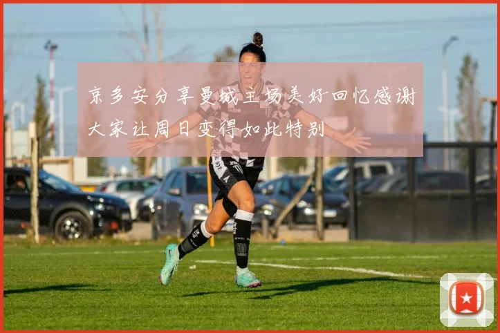 京多安分享曼城主场美好回忆感谢大家让周日变得如此特别