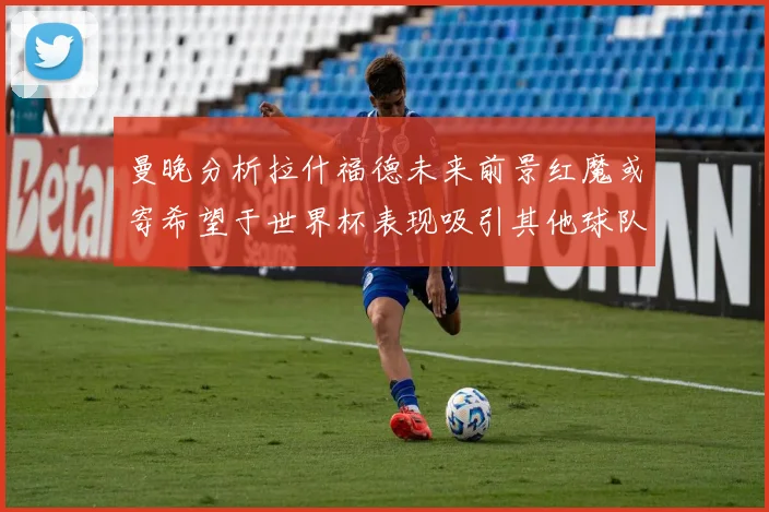 曼晚分析拉什福德未来前景红魔或寄希望于世界杯表现吸引其他球队