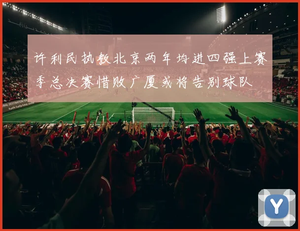 许利民执教北京两年均进四强上赛季总决赛惜败广厦或将告别球队