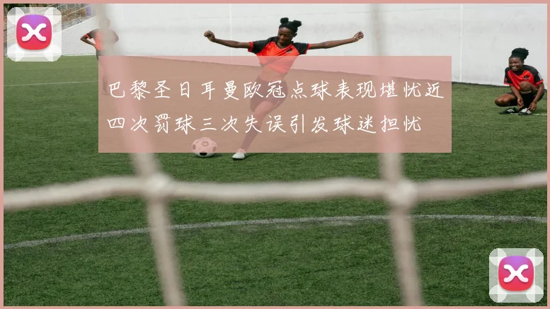 巴黎圣日耳曼欧冠点球表现堪忧近四次罚球三次失误引发球迷担忧