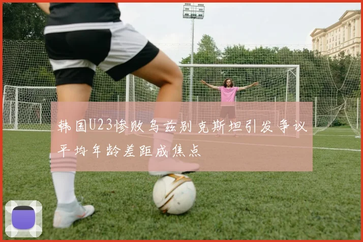 韩国U23惨败乌兹别克斯坦引发争议平均年龄差距成焦点