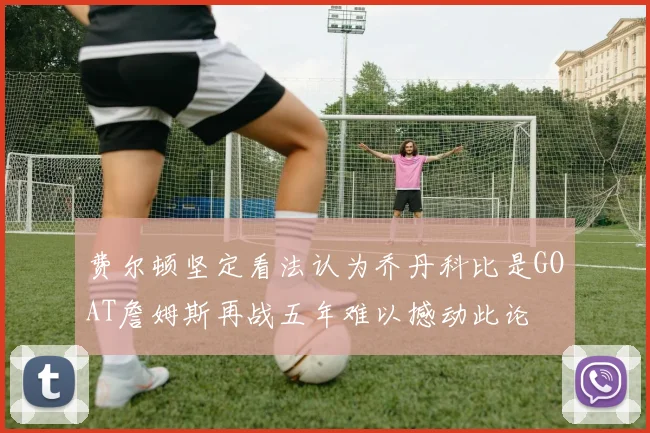 费尔顿坚定看法认为乔丹科比是GOAT詹姆斯再战五年难以撼动此论