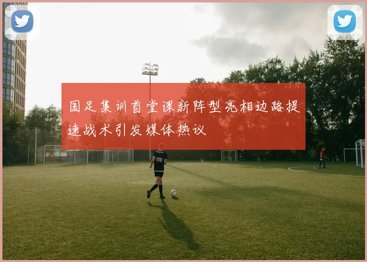 国足集训首堂课新阵型亮相边路提速战术引发媒体热议