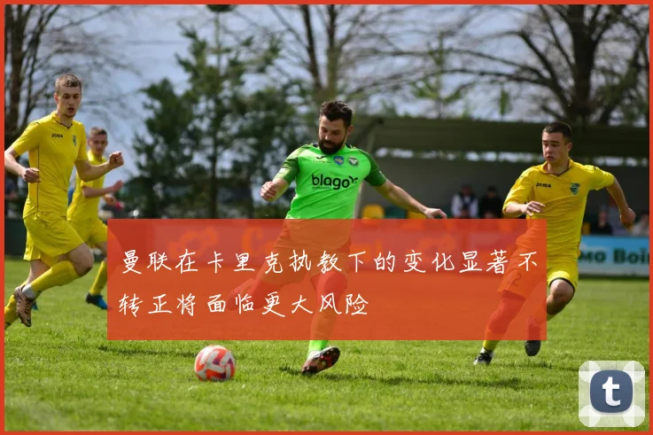 曼联在卡里克执教下的变化显著不转正将面临更大风险