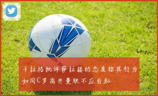 卡拉格批评萨拉赫的态度称其行为如同C罗离开曼联不应自私
