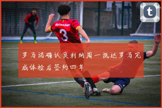 罗马诺确认莫利纳周一抵达罗马完成体检后签约四年
