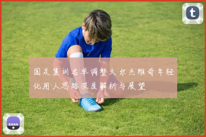 国足集训名单调整久尔杰维奇年轻化用人思路深度解析与展望