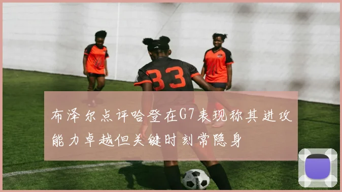 布泽尔点评哈登在G7表现称其进攻能力卓越但关键时刻常隐身