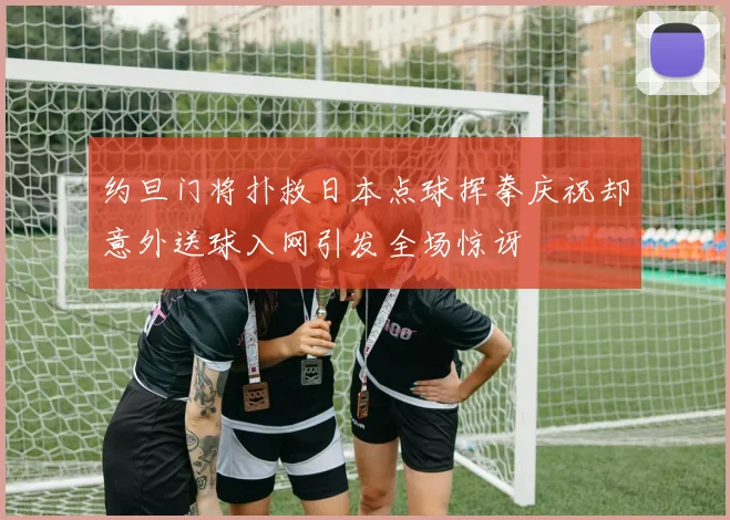 约旦门将扑救日本点球挥拳庆祝却意外送球入网引发全场惊讶