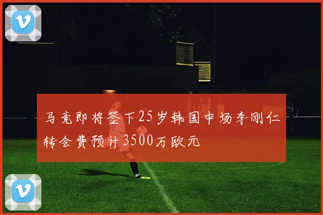 马竞即将签下25岁韩国中场李刚仁转会费预计3500万欧元