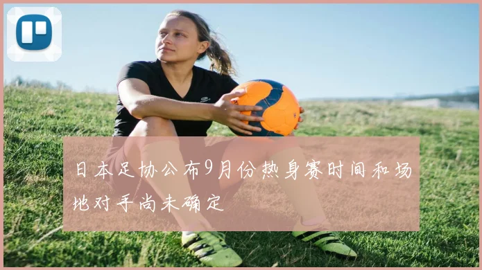 日本足协公布9月份热身赛时间和场地对手尚未确定