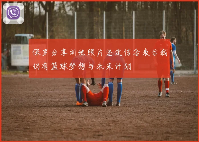 保罗分享训练照片坚定信念表示我仍有篮球梦想与未来计划