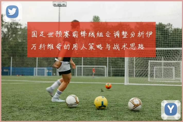 国足世预赛前锋线组合调整分析伊万科维奇的用人策略与战术思路
