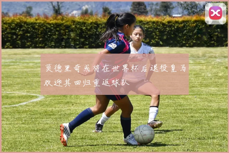 莫德里奇或将在世界杯后退役皇马欢迎其回归重返球队