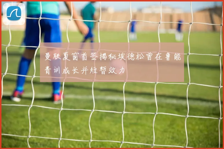 曼联夏窗首签揭秘埃德松曾在鲁能青训成长并短暂效力