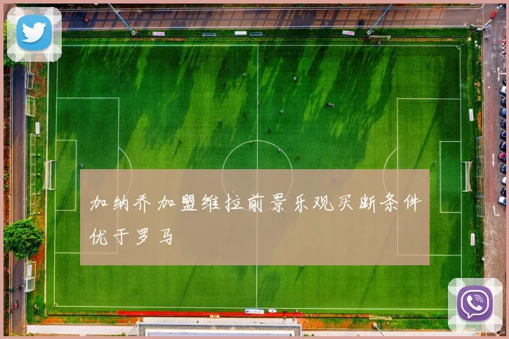 加纳乔加盟维拉前景乐观买断条件优于罗马