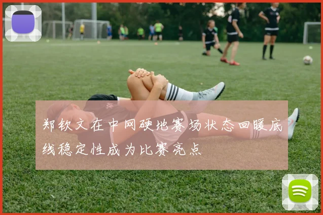 郑钦文在中网硬地赛场状态回暖底线稳定性成为比赛亮点